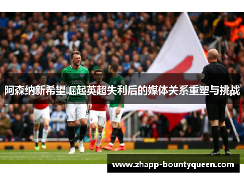 阿森纳新希望崛起英超失利后的媒体关系重塑与挑战