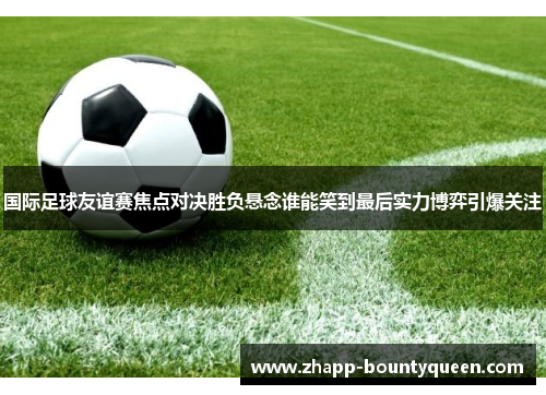 国际足球友谊赛焦点对决胜负悬念谁能笑到最后实力博弈引爆关注 国际足球友谊赛焦点对决胜负悬念谁能笑到最后实力博弈引爆关注